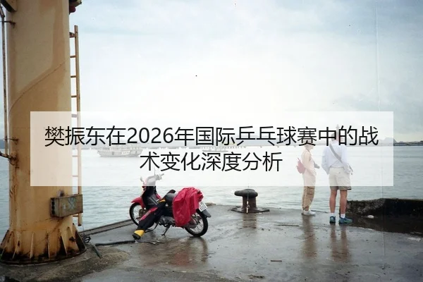 樊振东在2026年国际乒乓球赛中的战术变化深度分析
