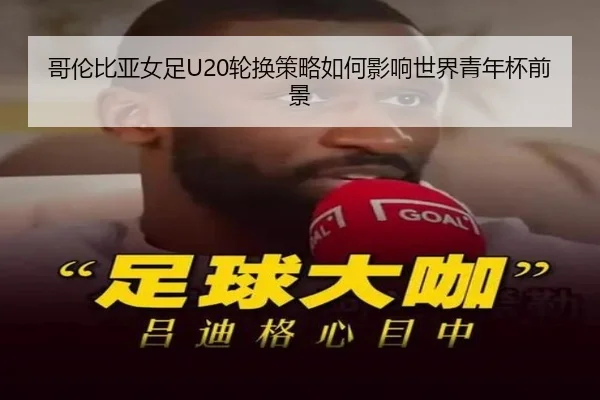 哥伦比亚女足U20轮换策略如何影响世界青年杯前景