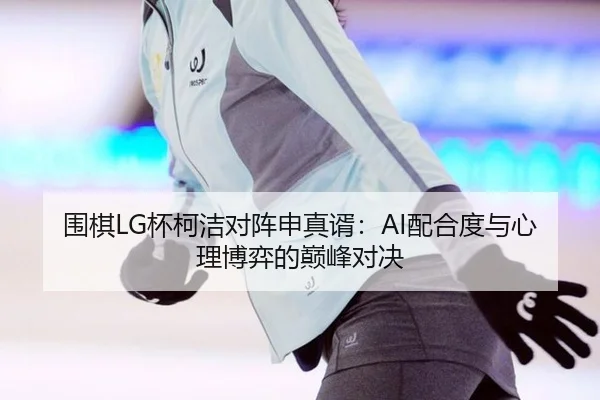 围棋LG杯柯洁对阵申真谞：AI配合度与心理博弈的巅峰对决