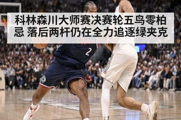 科林森川大师赛决赛轮五鸟零柏忌 落后两杆仍在全力追逐绿夹克