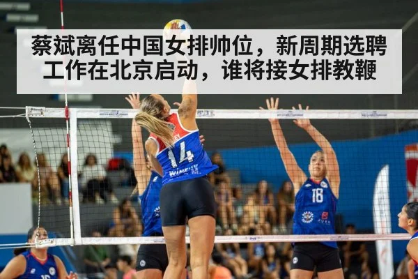 蔡斌离任中国女排帅位，新周期选聘工作在北京启动，谁将接女排教鞭